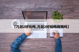 【刀剑2好玩吗,刀剑2好玩吗烧钱吗】