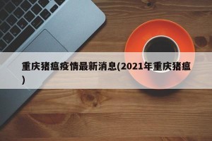 重庆猪瘟疫情最新消息(2021年重庆猪瘟)