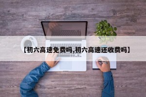 【初六高速免费吗,初六高速还收费吗】
