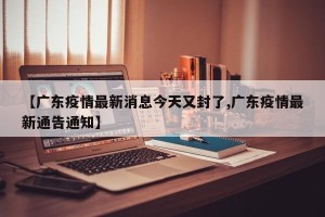【广东疫情最新消息今天又封了,广东疫情最新通告通知】
