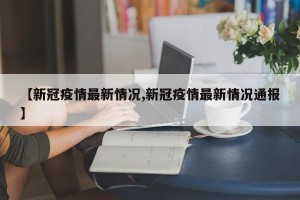 【新冠疫情最新情况,新冠疫情最新情况通报】