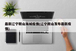 最新辽宁鞍山海城疫情(辽宁鞍山发布最新疫情)