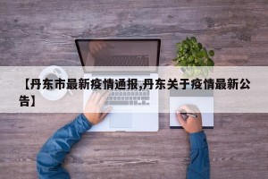 【丹东市最新疫情通报,丹东关于疫情最新公告】