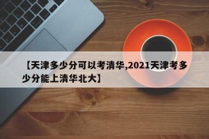 【天津多少分可以考清华,2021天津考多少分能上清华北大】