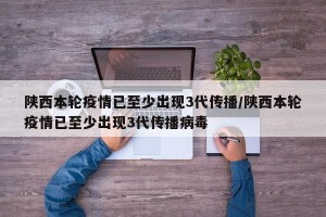 陕西本轮疫情已至少出现3代传播/陕西本轮疫情已至少出现3代传播病毒