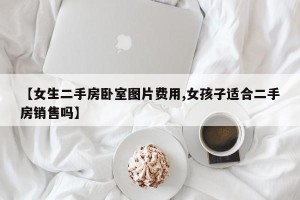 【女生二手房卧室图片费用,女孩子适合二手房销售吗】