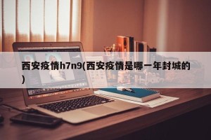 西安疫情h7n9(西安疫情是哪一年封城的)