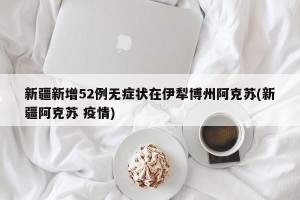 新疆新增52例无症状在伊犁博州阿克苏(新疆阿克苏 疫情)