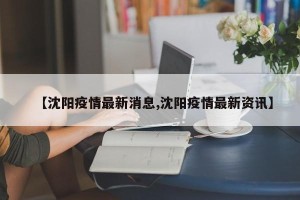 【沈阳疫情最新消息,沈阳疫情最新资讯】