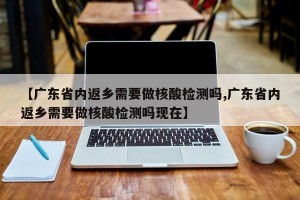 【广东省内返乡需要做核酸检测吗,广东省内返乡需要做核酸检测吗现在】