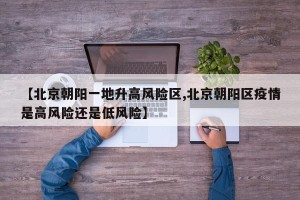 【北京朝阳一地升高风险区,北京朝阳区疫情是高风险还是低风险】