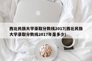 西北民族大学录取分数线2017(西北民族大学录取分数线2017年是多少)